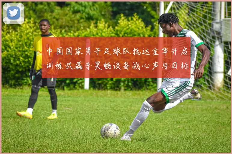 中国国家男子足球队抵达金华开启训练武磊李昊畅谈备战心声与目标