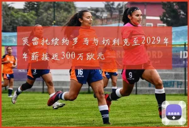 莫雷托续约罗马与切利克至2029年年薪接近300万欧元