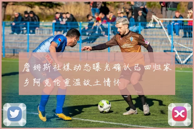 詹姆斯社媒动态曝光确认已回归家乡阿克伦重温故土情怀