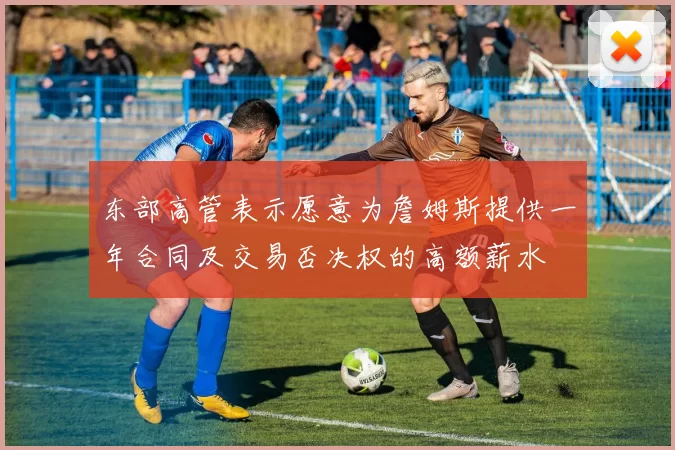 东部高管表示愿意为詹姆斯提供一年合同及交易否决权的高额薪水