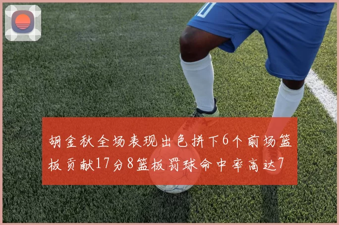 胡金秋全场表现出色拼下6个前场篮板贡献17分8篮板罚球命中率高达75