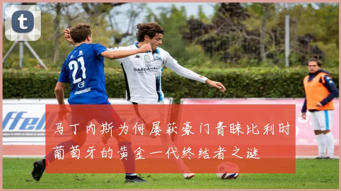马丁内斯为何屡获豪门青睐比利时葡萄牙的黄金一代终结者之谜