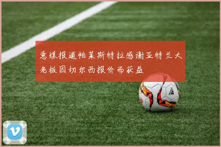 意媒报道帕莱斯特拉感谢亚特兰大老板因切尔西报价而获益