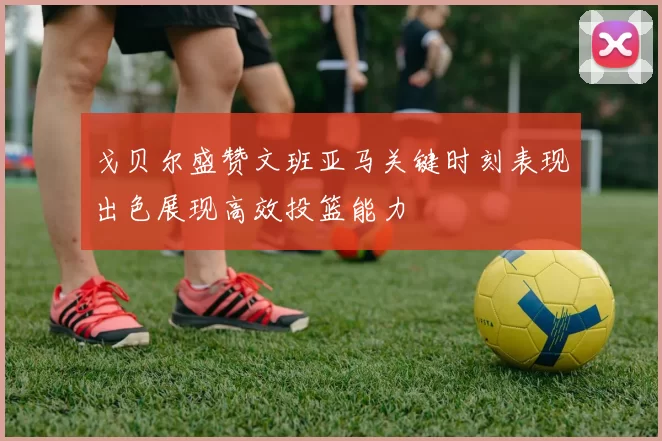 戈贝尔盛赞文班亚马关键时刻表现出色展现高效投篮能力