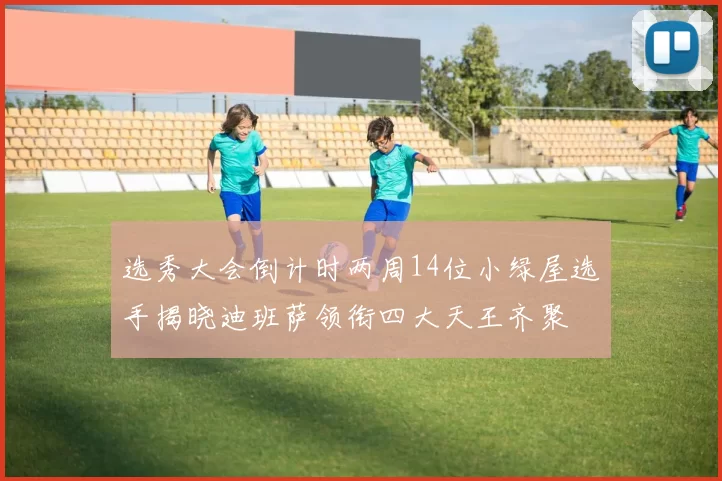选秀大会倒计时两周14位小绿屋选手揭晓迪班萨领衔四大天王齐聚
