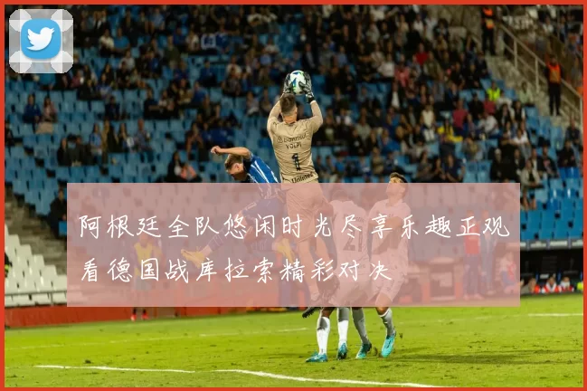 阿根廷全队悠闲时光尽享乐趣正观看德国战库拉索精彩对决