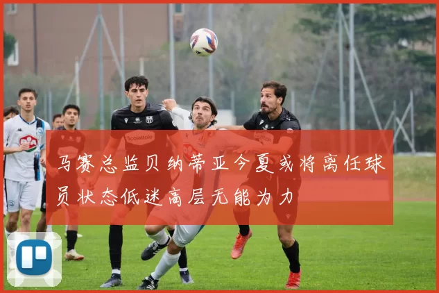 马赛总监贝纳蒂亚今夏或将离任球员状态低迷高层无能为力