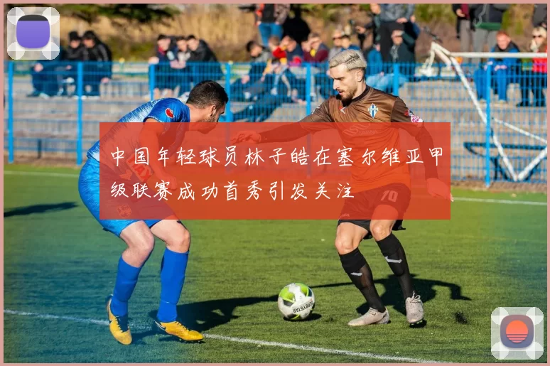 中国年轻球员林子皓在塞尔维亚甲级联赛成功首秀引发关注