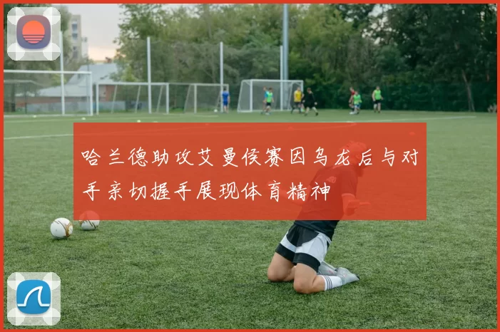 哈兰德助攻艾曼侯赛因乌龙后与对手亲切握手展现体育精神