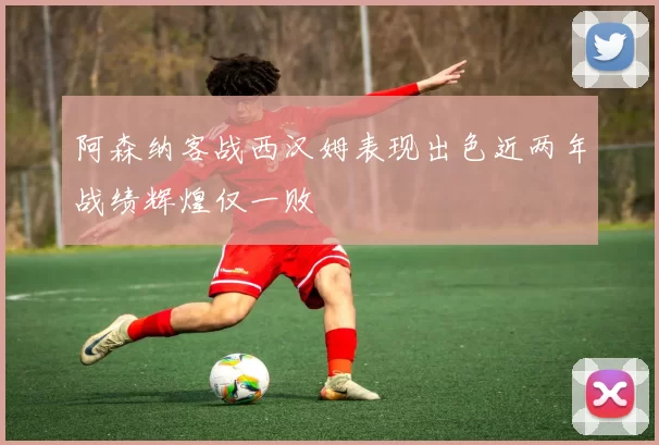 阿森纳客战西汉姆表现出色近两年战绩辉煌仅一败