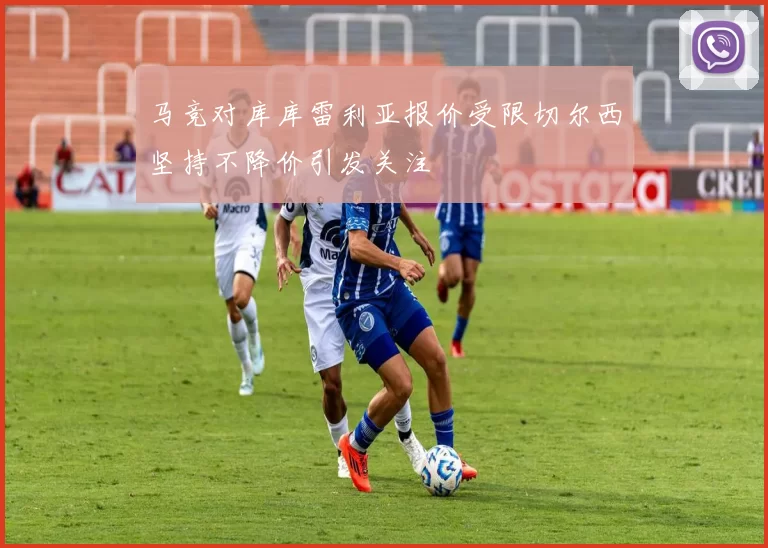 马竞对库库雷利亚报价受限切尔西坚持不降价引发关注