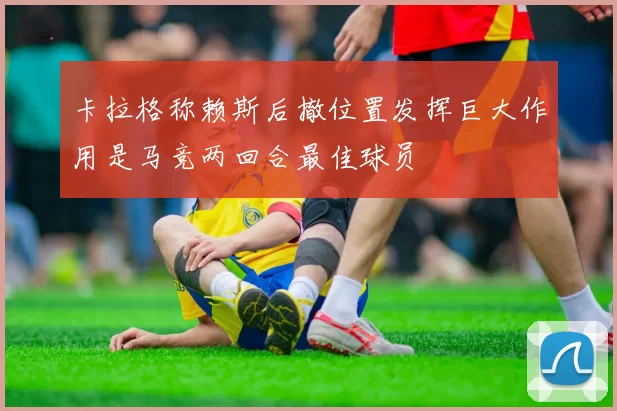 卡拉格称赖斯后撤位置发挥巨大作用是马竞两回合最佳球员
