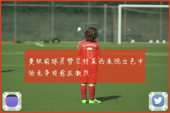 曼联前球员赞芒特莱西表现出色中场竞争将愈发激烈
